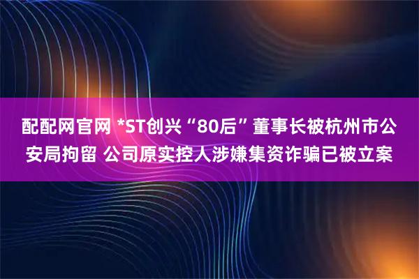 配配网官网 *ST创兴“80后”董事长被杭州市公安局拘留 公司原实控人涉嫌集资诈骗已被立案