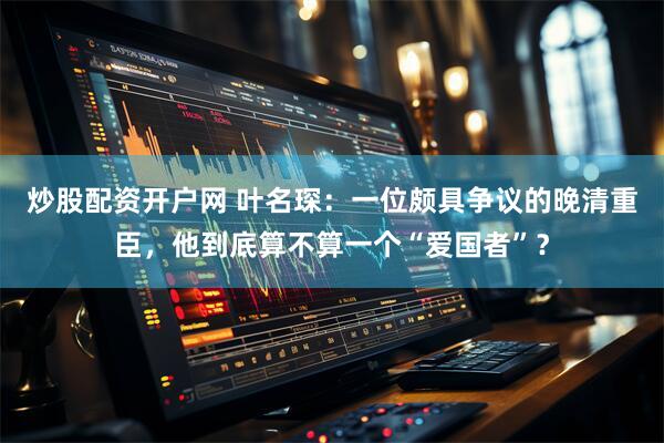 炒股配资开户网 叶名琛：一位颇具争议的晚清重臣，他到底算不算一个“爱国者”？