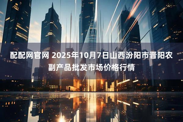 配配网官网 2025年10月7日山西汾阳市晋阳农副产品批发市场价格行情