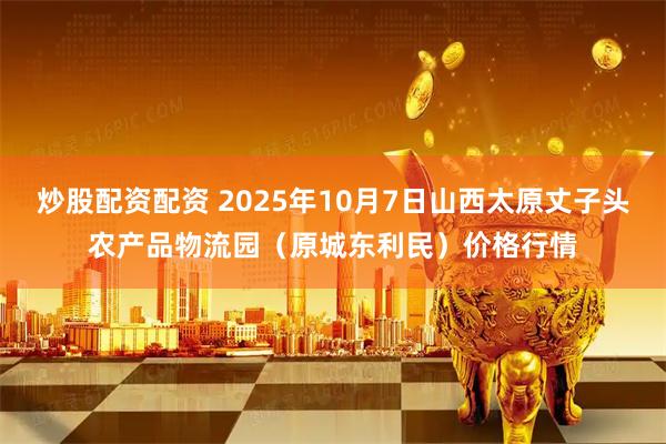 炒股配资配资 2025年10月7日山西太原丈子头农产品物流园（原城东利民）价格行情