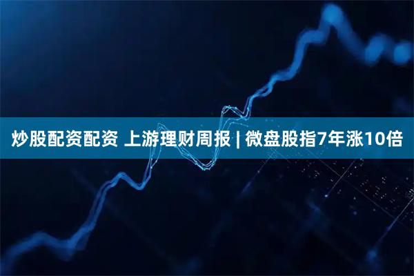 炒股配资配资 上游理财周报 | 微盘股指7年涨10倍