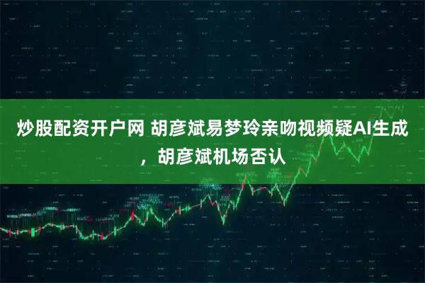 炒股配资开户网 胡彦斌易梦玲亲吻视频疑AI生成，胡彦斌机场否认