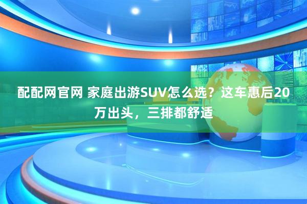 配配网官网 家庭出游SUV怎么选？这车惠后20万出头，三排都舒适