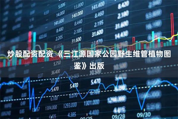 炒股配资配资 《三江源国家公园野生维管植物图鉴》出版