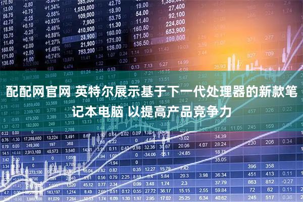 配配网官网 英特尔展示基于下一代处理器的新款笔记本电脑 以提高产品竞争力