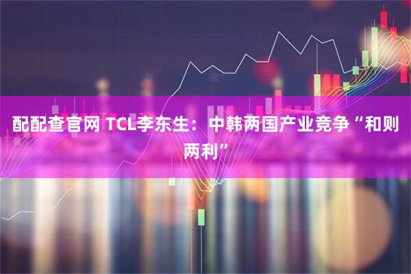 配配查官网 TCL李东生：中韩两国产业竞争“和则两利”