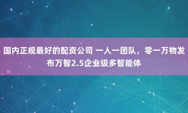 国内正规最好的配资公司 一人一团队，零一万物发布万智2.5企业级多智能体