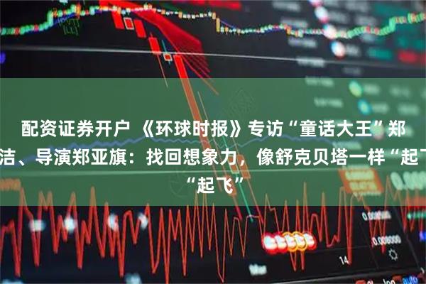 配资证券开户 《环球时报》专访“童话大王”郑渊洁、导演郑亚旗：找回想象力，像舒克贝塔一样“起飞”