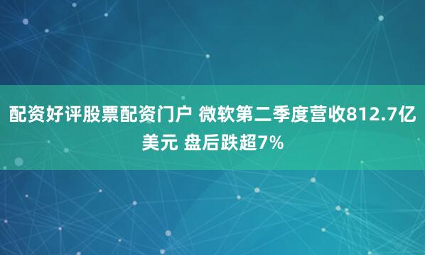 配资好评股票配资门户 微软第二季度营收812.7亿美元 盘后跌超7%