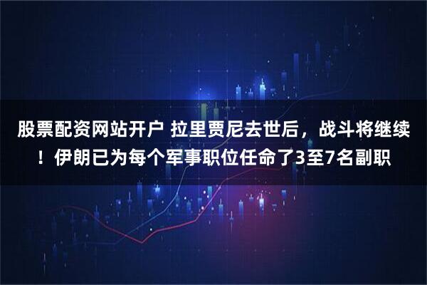 股票配资网站开户 拉里贾尼去世后，战斗将继续！伊朗已为每个军事职位任命了3至7名副职