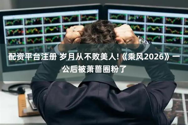 配资平台注册 岁月从不败美人!《乘风2026》一公后被萧蔷圈粉了